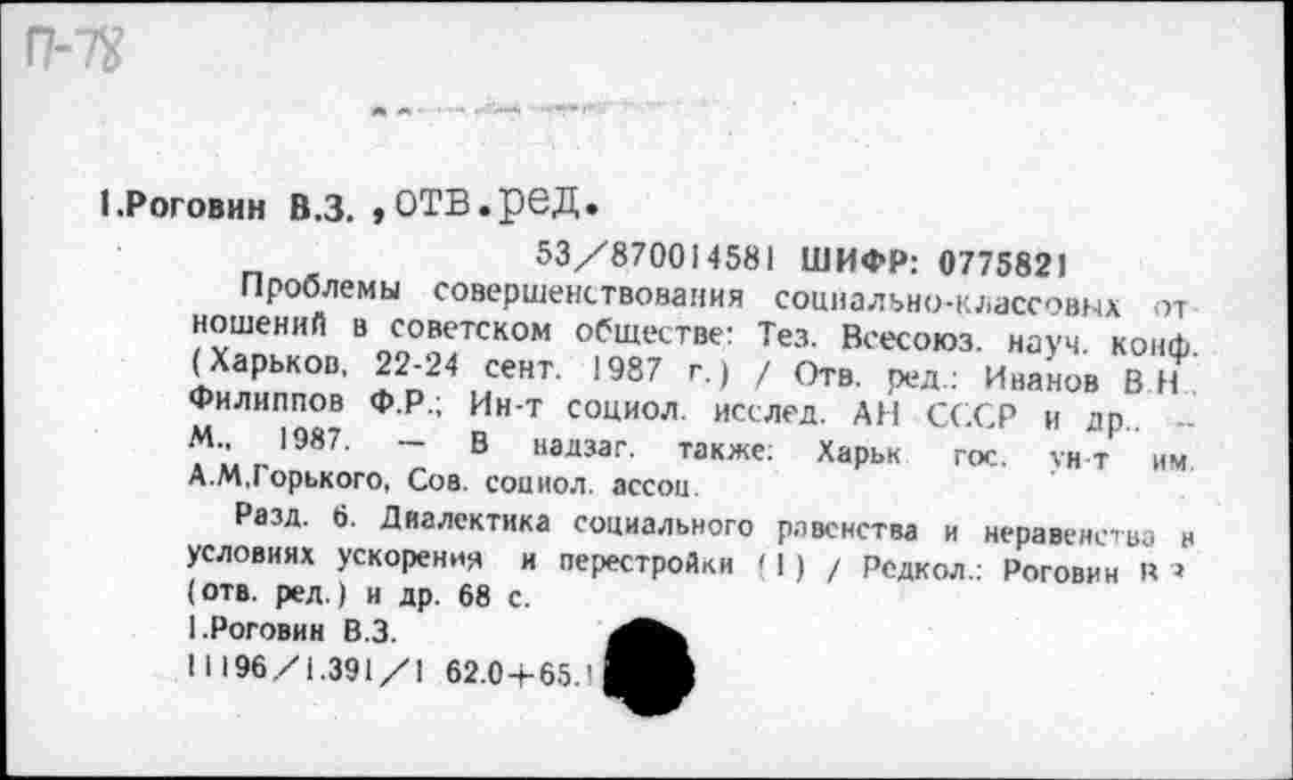 ﻿I.Роговин в.з. »отв.ред.
53/870014581 ШИФР: 0775821
Проблемы совершенствования социально-классовых от ношений в советском обществе: Тез. Всесоюз. науч, конф (Харьков. 22-24 сент. 1987 г.) / ОтВ. реЛ.: Инанов в Филиппов Ф.Р.; Ин-Т социол. исслед. АН СССР и др.. -М„ 1987.	- В надзаг. также; Харьк гос. ун-т им
А.М,Горького, Сов. социол. ассоц.
Разд. 6. Диалектика социального равенства и неравенства н условиях ускорения и перестройки < 1) / Редкол.: Роговин к * (отв. ред.) и др. 68 с.
1.Роговин В.З.
11196/1.391/1 62.0+65.1